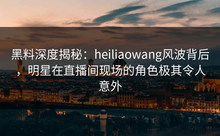 黑料深度揭秘：heiliaowang风波背后，明星在直播间现场的角色极其令人意外