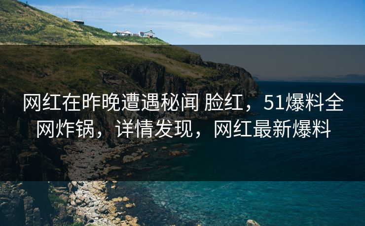 网红在昨晚遭遇秘闻 脸红，51爆料全网炸锅，详情发现，网红最新爆料