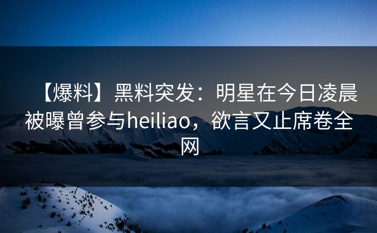 【爆料】黑料突发：明星在今日凌晨被曝曾参与heiliao，欲言又止席卷全网