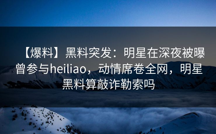 【爆料】黑料突发：明星在深夜被曝曾参与heiliao，动情席卷全网，明星黑料算敲诈勒索吗