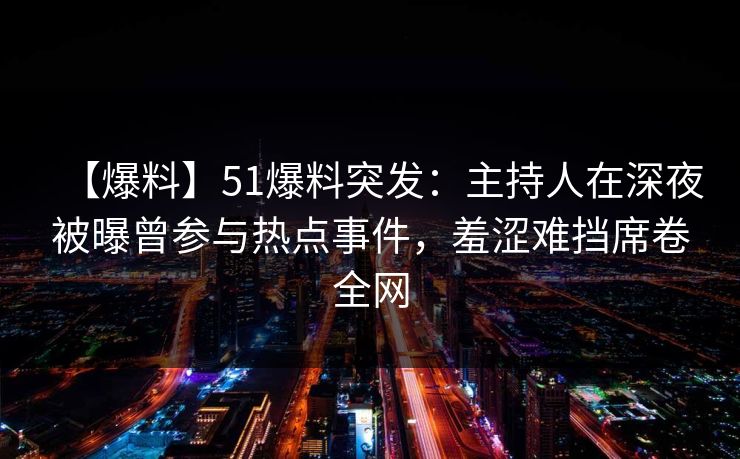 【爆料】51爆料突发：主持人在深夜被曝曾参与热点事件，羞涩难挡席卷全网