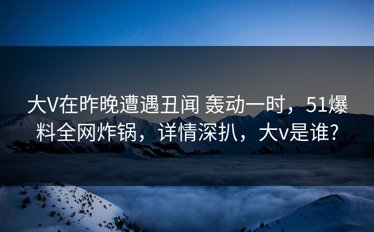 大V在昨晚遭遇丑闻 轰动一时，51爆料全网炸锅，详情深扒，大v是谁?