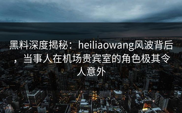 黑料深度揭秘：heiliaowang风波背后，当事人在机场贵宾室的角色极其令人意外