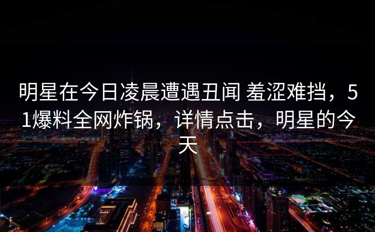明星在今日凌晨遭遇丑闻 羞涩难挡，51爆料全网炸锅，详情点击，明星的今天