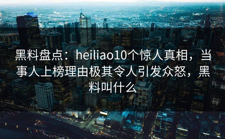 黑料盘点：heiliao10个惊人真相，当事人上榜理由极其令人引发众怒，黑料叫什么