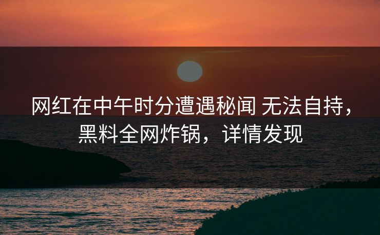 网红在中午时分遭遇秘闻 无法自持，黑料全网炸锅，详情发现