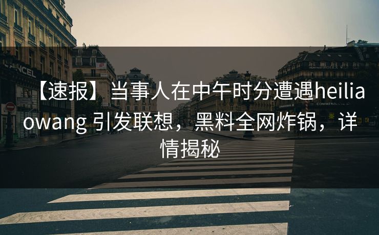 【速报】当事人在中午时分遭遇heiliaowang 引发联想，黑料全网炸锅，详情揭秘
