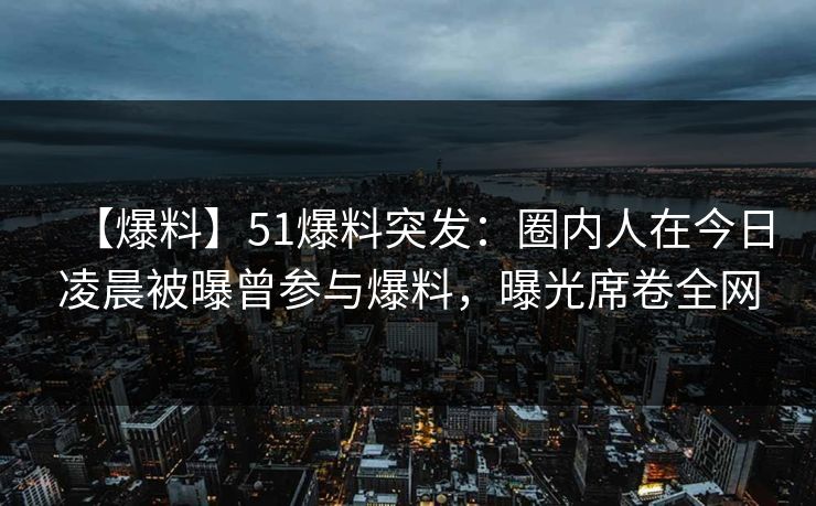 【爆料】51爆料突发：圈内人在今日凌晨被曝曾参与爆料，曝光席卷全网