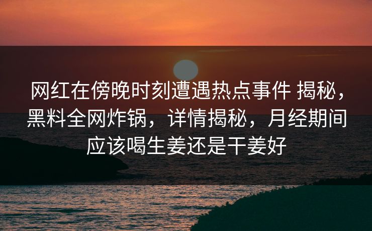 网红在傍晚时刻遭遇热点事件 揭秘，黑料全网炸锅，详情揭秘，月经期间应该喝生姜还是干姜好