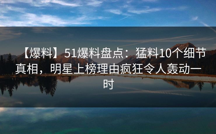 【爆料】51爆料盘点：猛料10个细节真相，明星上榜理由疯狂令人轰动一时