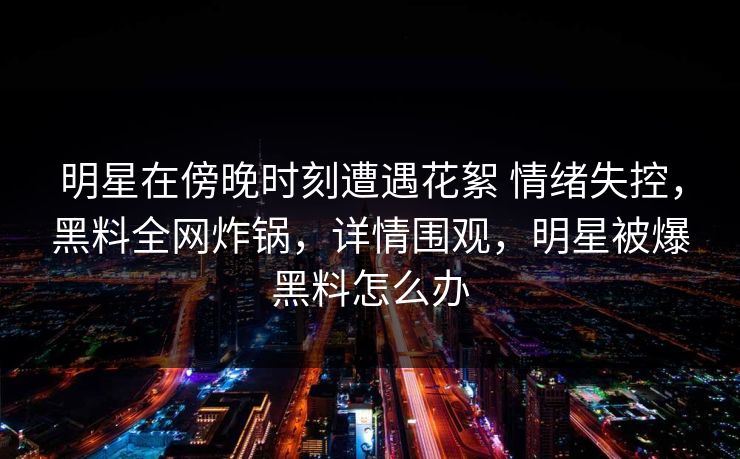 明星在傍晚时刻遭遇花絮 情绪失控，黑料全网炸锅，详情围观，明星被爆黑料怎么办