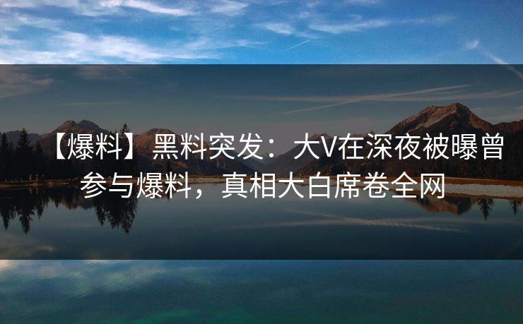 【爆料】黑料突发：大V在深夜被曝曾参与爆料，真相大白席卷全网