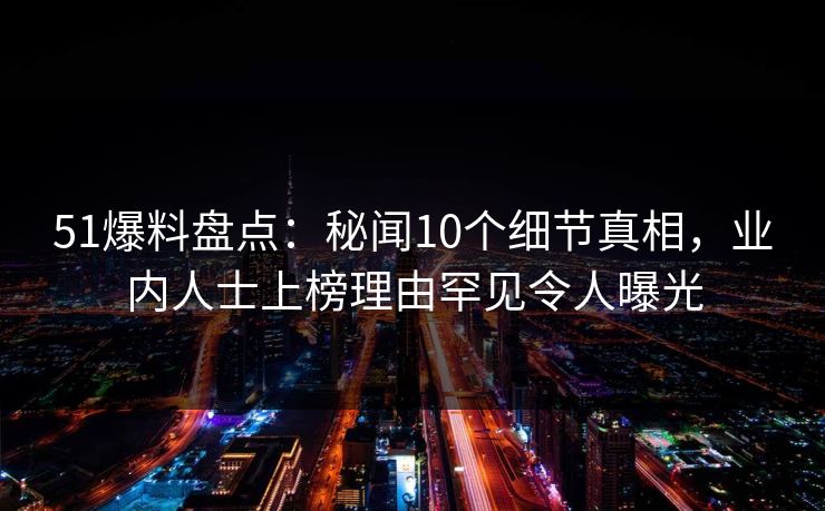 51爆料盘点：秘闻10个细节真相，业内人士上榜理由罕见令人曝光