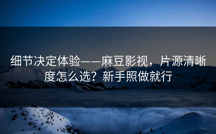 细节决定体验——麻豆影视，片源清晰度怎么选？新手照做就行