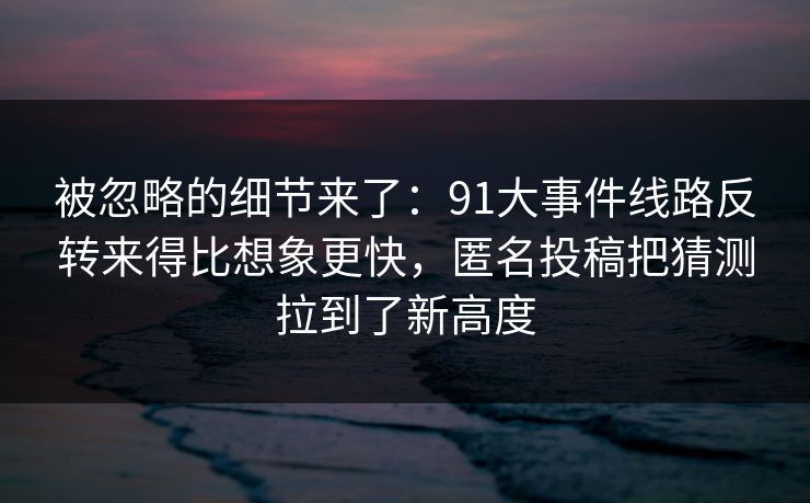 被忽略的细节来了：91大事件线路反转来得比想象更快，匿名投稿把猜测拉到了新高度