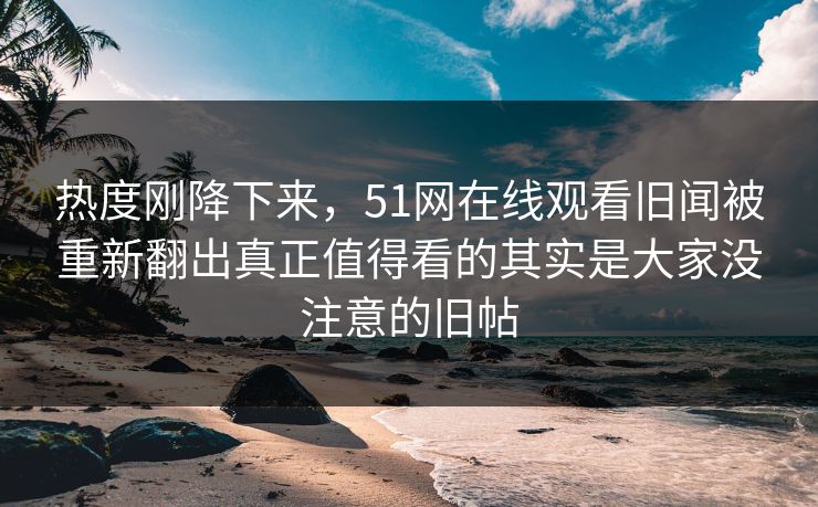 热度刚降下来，51网在线观看旧闻被重新翻出真正值得看的其实是大家没注意的旧帖