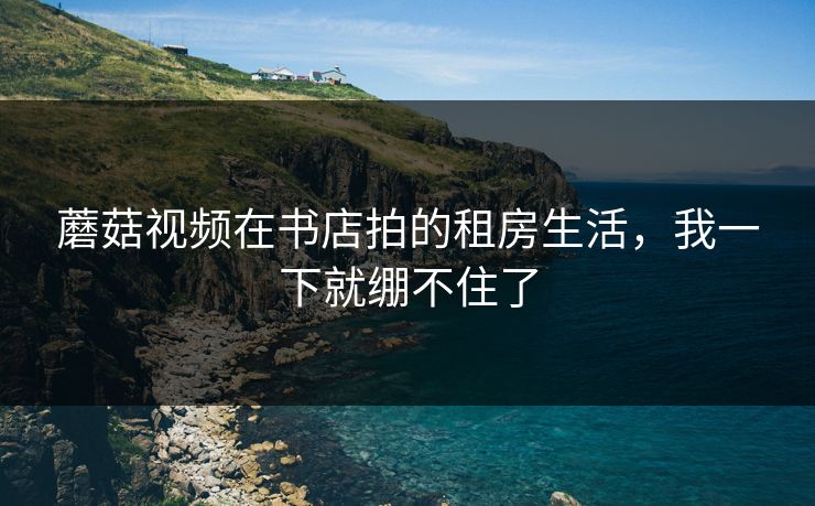 蘑菇视频在书店拍的租房生活，我一下就绷不住了
