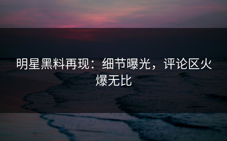 明星黑料再现：细节曝光，评论区火爆无比