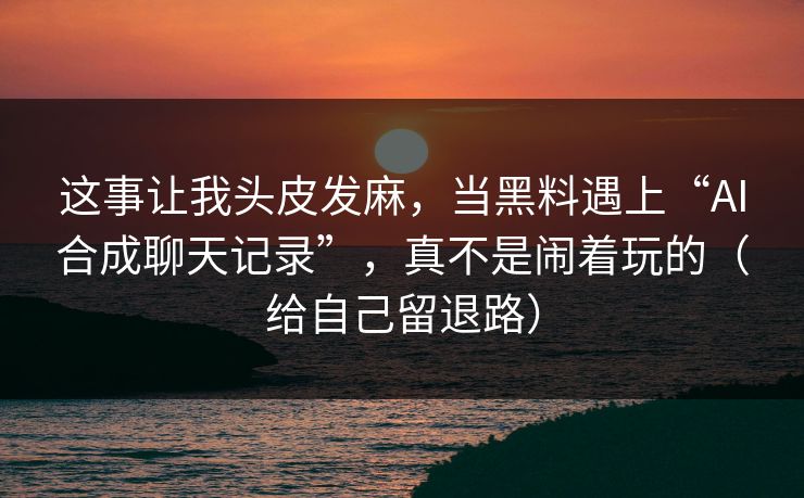 这事让我头皮发麻，当黑料遇上“AI合成聊天记录”，真不是闹着玩的（给自己留退路）