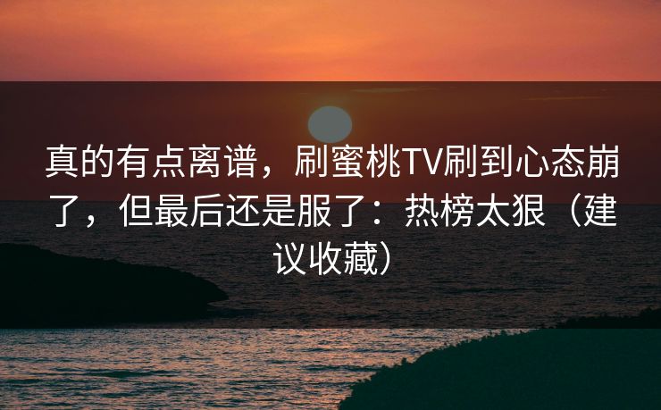 真的有点离谱,刷蜜桃TV刷到心态崩了,但最后还是服了:热榜太狠(建议收藏) 真的有点离谱,刷蜜桃TV刷到心态崩了,但最后还是服了:热榜太狠(建议收藏)