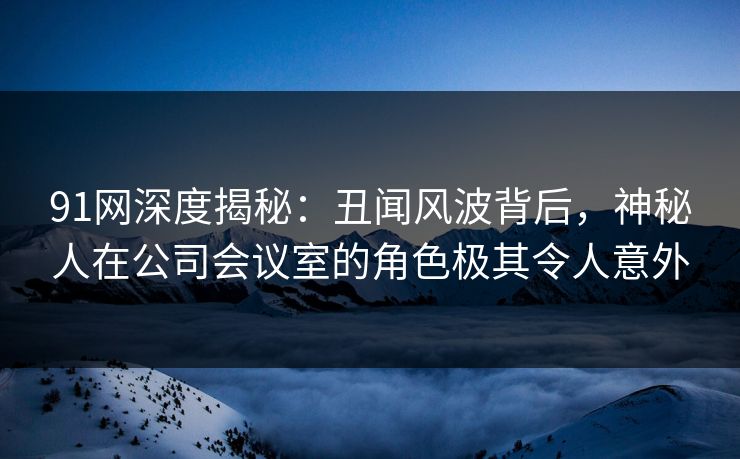 91网深度揭秘：丑闻风波背后，神秘人在公司会议室的角色极其令人意外