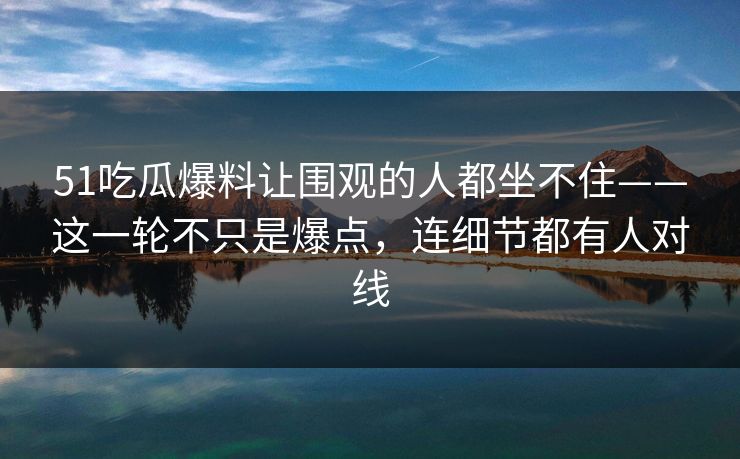 51吃瓜爆料让围观的人都坐不住——这一轮不只是爆点，连细节都有人对线