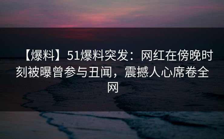 【爆料】51爆料突发：网红在傍晚时刻被曝曾参与丑闻，震撼人心席卷全网