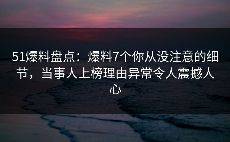 51爆料盘点：爆料7个你从没注意的细节，当事人上榜理由异常令人震撼人心