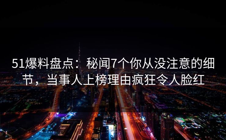 51爆料盘点：秘闻7个你从没注意的细节，当事人上榜理由疯狂令人脸红