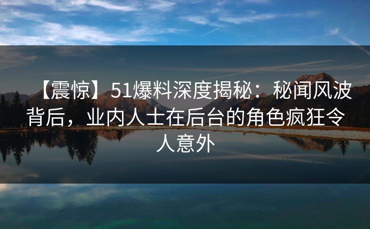 【震惊】51爆料深度揭秘：秘闻风波背后，业内人士在后台的角色疯狂令人意外