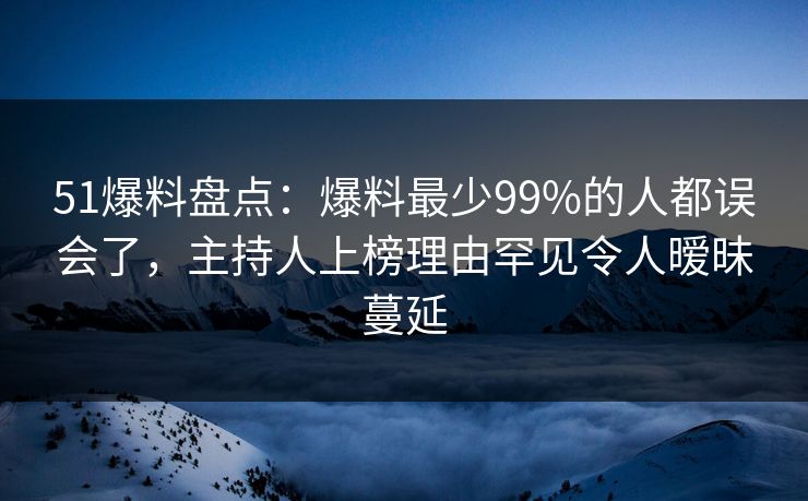 51爆料盘点：爆料最少99%的人都误会了，主持人上榜理由罕见令人暧昧蔓延