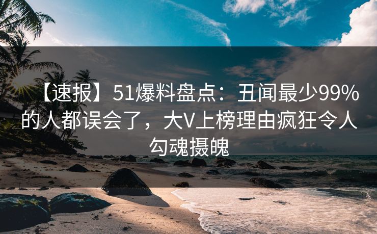 【速报】51爆料盘点：丑闻最少99%的人都误会了，大V上榜理由疯狂令人勾魂摄魄