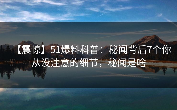 【震惊】51爆料科普：秘闻背后7个你从没注意的细节，秘闻是啥
