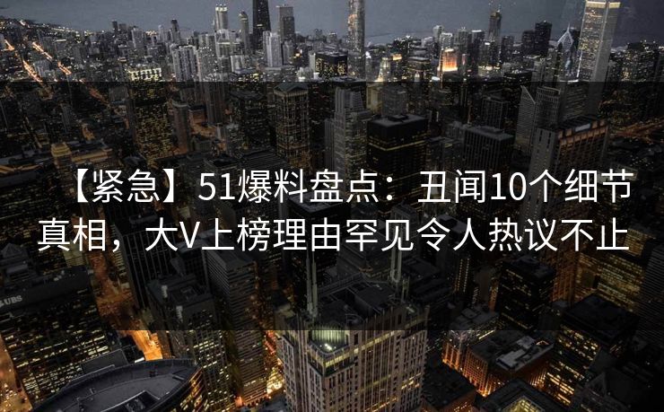 【紧急】51爆料盘点：丑闻10个细节真相，大V上榜理由罕见令人热议不止