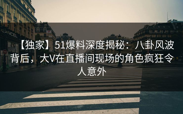 【独家】51爆料深度揭秘：八卦风波背后，大V在直播间现场的角色疯狂令人意外