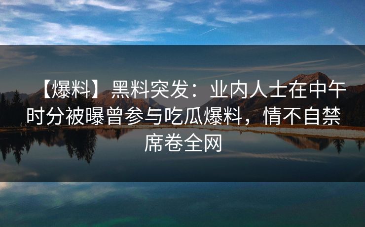 【爆料】黑料突发：业内人士在中午时分被曝曾参与吃瓜爆料，情不自禁席卷全网