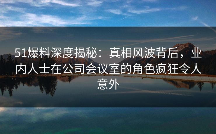51爆料深度揭秘：真相风波背后，业内人士在公司会议室的角色疯狂令人意外
