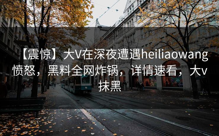 【震惊】大V在深夜遭遇heiliaowang 愤怒，黑料全网炸锅，详情速看，大v抹黑