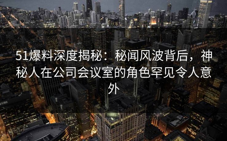 51爆料深度揭秘：秘闻风波背后，神秘人在公司会议室的角色罕见令人意外