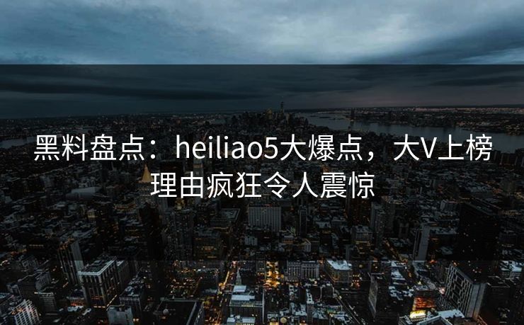 黑料盘点：heiliao5大爆点，大V上榜理由疯狂令人震惊