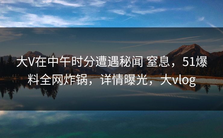 大V在中午时分遭遇秘闻 窒息，51爆料全网炸锅，详情曝光，大vlog