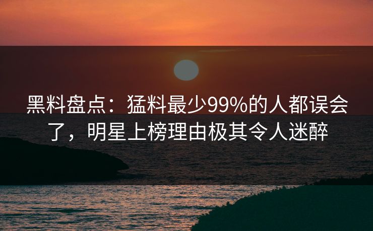 黑料盘点：猛料最少99%的人都误会了，明星上榜理由极其令人迷醉