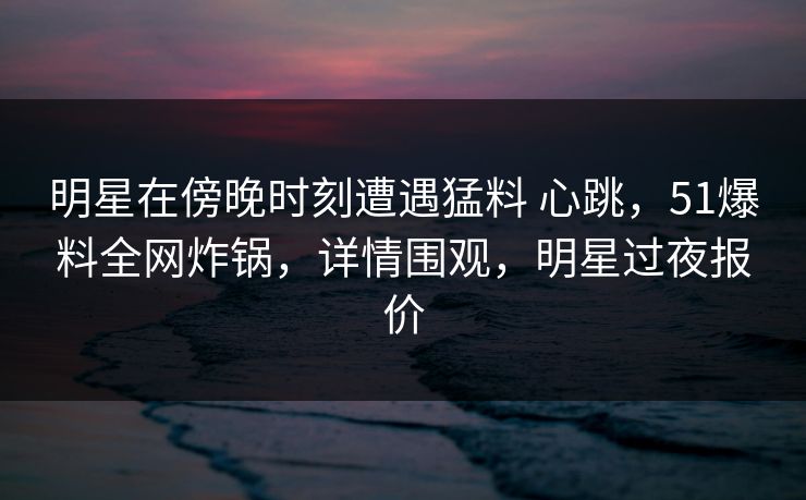 明星在傍晚时刻遭遇猛料 心跳，51爆料全网炸锅，详情围观，明星过夜报价