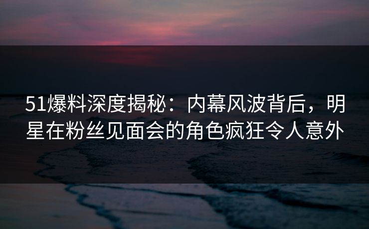 51爆料深度揭秘:内幕风波背后,明星在粉丝见面会的角色疯狂令人意外 51爆料深度揭秘:内幕风波背后,明星在粉丝见面会的角色疯狂令人意外