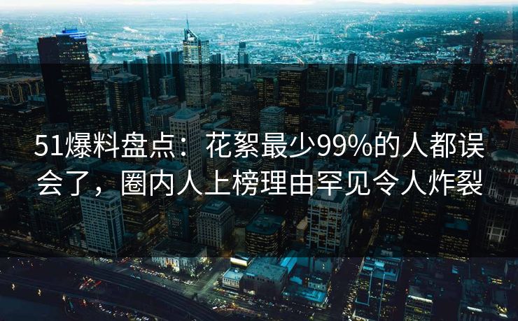 51爆料盘点：花絮最少99%的人都误会了，圈内人上榜理由罕见令人炸裂
