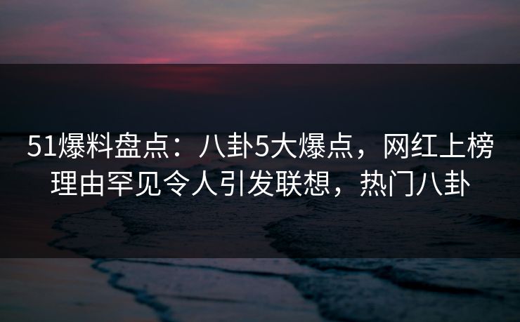 51爆料盘点：八卦5大爆点，网红上榜理由罕见令人引发联想，热门八卦