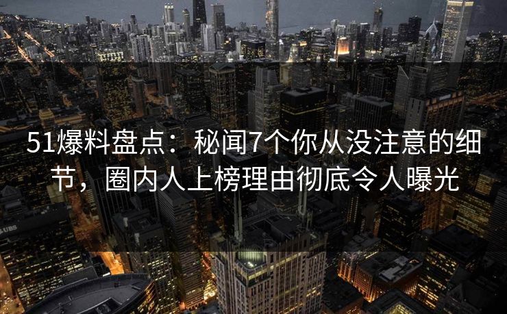 51爆料盘点：秘闻7个你从没注意的细节，圈内人上榜理由彻底令人曝光