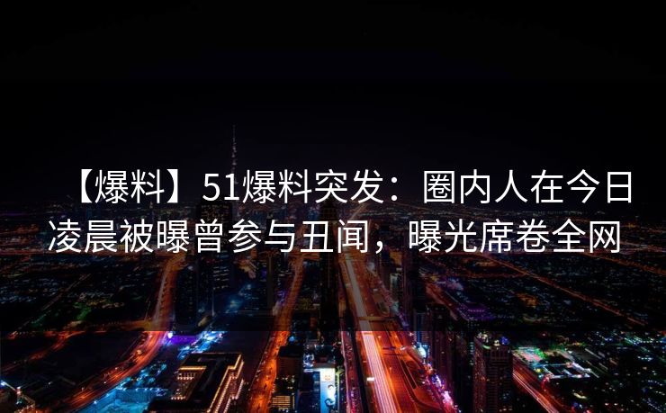【爆料】51爆料突发：圈内人在今日凌晨被曝曾参与丑闻，曝光席卷全网