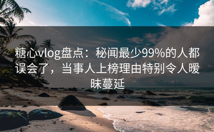 糖心vlog盘点：秘闻最少99%的人都误会了，当事人上榜理由特别令人暧昧蔓延
