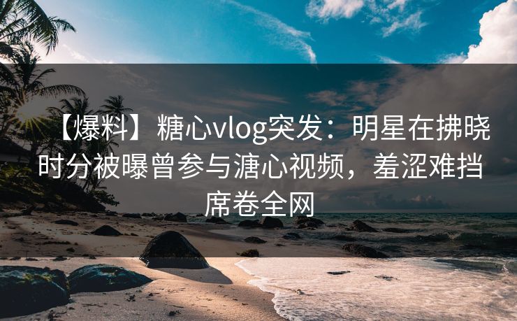 【爆料】糖心vlog突发：明星在拂晓时分被曝曾参与溏心视频，羞涩难挡席卷全网